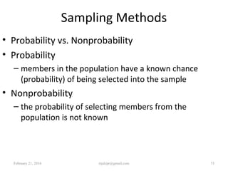 Sampling Methods
• Probability vs. Nonprobability
• Probability
– members in the population have a known chance
(probability) of being selected into the sample
• Nonprobability
– the probability of selecting members from the
population is not known
February 21, 2016 73rijalcpr@gmail.com
 