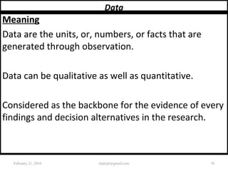 Data
Meaning
Data are the units, or, numbers, or facts that are
generated through observation.
Data can be qualitative as well as quantitative.
Considered as the backbone for the evidence of every
findings and decision alternatives in the research.
February 21, 2016 76rijalcpr@gmail.com
 
