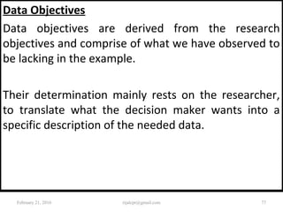 Data Objectives
Data objectives are derived from the research
objectives and comprise of what we have observed to
be lacking in the example.
Their determination mainly rests on the researcher,
to translate what the decision maker wants into a
specific description of the needed data.
February 21, 2016 77rijalcpr@gmail.com
 