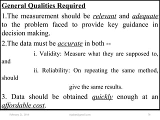 General Qualities Required
1.The measurement should be relevant and adequate
to the problem faced to provide key guidance in
decision making.
2.The data must be accurate in both --
i. Validity: Measure what they are supposed to,
and
ii. Reliability: On repeating the same method,
should
give the same results.
3. Data should be obtained quickly enough at an
affordable cost.
February 21, 2016 78rijalcpr@gmail.com
 