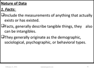 Nature of Data
1. Facts:
Include the measurements of anything that actually
exists or has existed.
Facts, generally describe tangible things, they also
can be intangibles.
They generally originate as the demographic,
sociological, psychographic, or behavioral types.
February 21, 2016 79rijalcpr@gmail.com
 