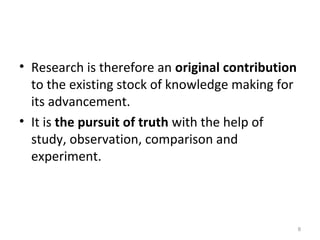 8
• Research is therefore an original contribution
to the existing stock of knowledge making for
its advancement.
• It is the pursuit of truth with the help of
study, observation, comparison and
experiment.
 