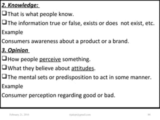 2. Knowledge:
That is what people know.
The information true or false, exists or does not exist, etc.
Example
Consumers awareness about a product or a brand.
3. Opinion
How people perceive something.
What they believe about attitudes.
The mental sets or predisposition to act in some manner.
Example
Consumer perception regarding good or bad.
February 21, 2016 80rijalcpr@gmail.com
 