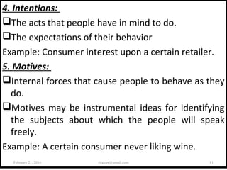 4. Intentions:
The acts that people have in mind to do.
The expectations of their behavior
Example: Consumer interest upon a certain retailer.
5. Motives:
Internal forces that cause people to behave as they
do.
Motives may be instrumental ideas for identifying
the subjects about which the people will speak
freely.
Example: A certain consumer never liking wine.
February 21, 2016 81rijalcpr@gmail.com
 