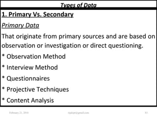 Types of Data
1. Primary Vs. Secondary
Primary Data
That originate from primary sources and are based on
observation or investigation or direct questioning.
* Observation Method
* Interview Method
* Questionnaires
* Projective Techniques
* Content Analysis
February 21, 2016 83rijalcpr@gmail.com
 