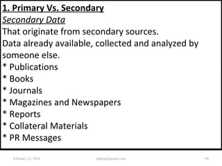 1. Primary Vs. Secondary
Secondary Data
That originate from secondary sources.
Data already available, collected and analyzed by
someone else.
* Publications
* Books
* Journals
* Magazines and Newspapers
* Reports
* Collateral Materials
* PR Messages
February 21, 2016 84rijalcpr@gmail.com
 