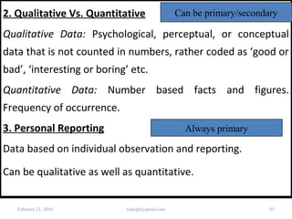 2. Qualitative Vs. Quantitative
Qualitative Data: Psychological, perceptual, or conceptual
data that is not counted in numbers, rather coded as ‘good or
bad’, ‘interesting or boring’ etc.
Quantitative Data: Number based facts and figures.
Frequency of occurrence.
3. Personal Reporting
Data based on individual observation and reporting.
Can be qualitative as well as quantitative.
Can be primary/secondary
Always primary
February 21, 2016 85rijalcpr@gmail.com
 