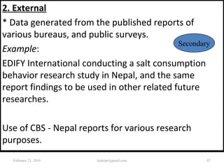 2. External
* Data generated from the published reports of
various bureaus, and public surveys.
Example:
EDIFY International conducting a salt consumption
behavior research study in Nepal, and the same
report findings to be used in other related future
researches.
Use of CBS - Nepal reports for various research
purposes.
Secondary
February 21, 2016 87rijalcpr@gmail.com
 