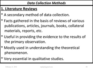 Data Collection Methods
1. Literature Reviews
* A secondary method of data collection.
* Facts gathered in the basis of reviews of various
publications, articles, journals, books, collateral
materials, reports, etc.
* Useful in providing the evidence to the results of
the primary observation.
* Mostly used in understanding the theoretical
phenomenon.
* Very essential in qualitative studies.
February 21, 2016 88rijalcpr@gmail.com
 