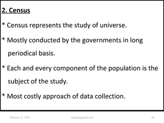 2. Census
* Census represents the study of universe.
* Mostly conducted by the governments in long
periodical basis.
* Each and every component of the population is the
subject of the study.
* Most costly approach of data collection.
February 21, 2016 89rijalcpr@gmail.com
 