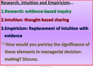Research, Intuition and Empiricism…
1.1.Research: evidence-based inquiryResearch: evidence-based inquiry
2.2.Intuition: thought-based sharingIntuition: thought-based sharing
3.3.Empiricism: Replacement of intuition withEmpiricism: Replacement of intuition with
evidenceevidence
How would you portray the significance ofHow would you portray the significance of
these elements in managerial decision-these elements in managerial decision-
making? Discuss.making? Discuss.
February 21, 2016 9rijalcpr@gmail.com
 