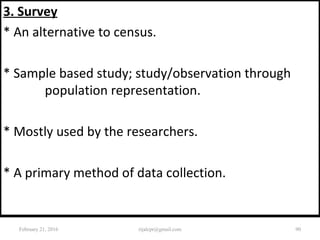 3. Survey
* An alternative to census.
* Sample based study; study/observation through
population representation.
* Mostly used by the researchers.
* A primary method of data collection.
February 21, 2016 90rijalcpr@gmail.com
 