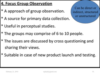 4. Focus Group Observation
* A approach of group observation.
* A source for primary data collection.
* Useful in perceptual studies.
* The groups may comprise of 6 to 10 people.
* The issues are discussed by cross questioning and
sharing their views.
* Suitable in case of new product launch and testing.
Can be direct or
indirect, structured
or unstructured
February 21, 2016 91rijalcpr@gmail.com
 