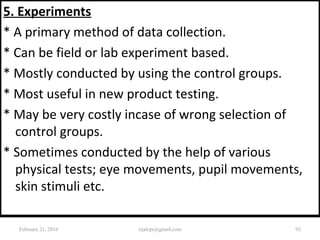 5. Experiments
* A primary method of data collection.
* Can be field or lab experiment based.
* Mostly conducted by using the control groups.
* Most useful in new product testing.
* May be very costly incase of wrong selection of
control groups.
* Sometimes conducted by the help of various
physical tests; eye movements, pupil movements,
skin stimuli etc.
February 21, 2016 92rijalcpr@gmail.com
 