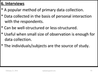 6. Interviews
* A popular method of primary data collection.
* Data collected in the basis of personal interaction
with the respondents.
* Can be well-structured or less-structured.
* Useful when small size of observation is enough for
data collection.
* The individuals/subjects are the source of study.
February 21, 2016 93rijalcpr@gmail.com
 