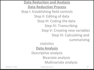 Data Reduction and Analysis
Data Reduction Process
Step I: Establishing field controls
Step II: Editing of data
Step III: Coding the data
Step IV: Transcribing
Step V: Creating new variables
Step VI: Calculating and
summarizing
statistics
Data Analysis
Descriptive analysis
Bivariate analysis
Multivariate analysis
February 21, 2016 94rijalcpr@gmail.com
 