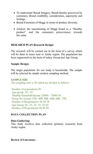  To understand Brand Imagery, Brand Quality perceived by
customers, Brand credibility, consideration, superiority and
feelings.
 Brand Extension of Maggi in terms of product diversity.
 Analyze the repositioning of Maggi brand as a “Healthy
product” and the consumers perseverance towards
the same.
RESEARCH PLAN Research Design:
The research will be carried out in the form of a survey which
will be done in areas near to Amity region. The population has
been segmented on the basis of salary Group and Age Group.
Sample Design:
The target population for our study is households. The sample
will be selected by simple random sampling method.
SAMPLE SIZE
The sampling unit is 50 which are divided as follows:
Number of respondents:50
Age-group: 10 - 45
Monthly Household Income :25000 - 75000 IN
Group No income 25K -40K 40K -60K 60K -75K
Number of Respondents: 30 50 70
Age Group 10 - 25, 25- 35, 35-45
Number of Respondents 50 50 50
DATA COLLECTION PLAN
Data Gathering:
This study involves data collection (primary research) from
Amity region.
Review of Literature
 