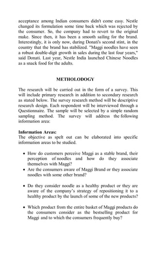 acceptance among Indian consumers didn't come easy. Nestle
changed its formulation some time back which was rejected by
the consumer. So, the company had to revert to the original
make. Since then, it has been a smooth sailing for the brand.
Interestingly, it is only now, during Donati's second stint, in the
country that the brand has stabilized. "Maggi noodles have seen
a robust double-digit growth in sales during the last four years,"
said Donati. Last year, Nestle India launched Chinese Noodles
as a snack food for the adults.
METHOLODOGY
The research will be carried out in the form of a survey. This
will include primary research in addition to secondary research
as stated below. The survey research method will be descriptive
research design. Each respondent will be interviewed through a
Questionnaire. The sample will be selected by a simple random
sampling method. The survey will address the following
information area:
Information Areas:
The objective as spelt out can be elaborated into specific
information areas to be studied.
 How do customers perceive Maggi as a stable brand, their
perception of noodles and how do they associate
themselves with Maggi?
 Are the consumers aware of Maggi Brand or they associate
noodles with some other brand?
 Do they consider noodle as a healthy product or they are
aware of the company’s strategy of repositioning it to a
healthy product by the launch of some of the new products?
 Which product from the entire basket of Maggi products do
the consumers consider as the bestselling product for
Maggi and to which the consumers frequently buy?
 