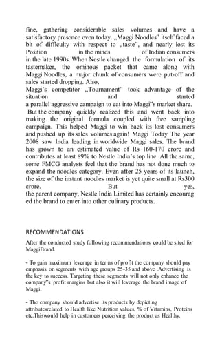 fine, gathering considerable sales volumes and have a
satisfactory presence even today. „Maggi Noodles‟ itself faced a
bit of difficulty with respect to „taste‟, and nearly lost its
Position in the minds of Indian consumers
in the late 1990s. When Nestle changed the formulation of its
tastemaker, the ominous packet that came along with
Maggi Noodles, a major chunk of consumers were put-off and
sales started dropping. Also,
Maggi’s competitor „Tournament‟ took advantage of the
situation and started
a parallel aggressive campaign to eat into Maggi‟s market share.
But the company quickly realized this and went back into
making the original formula coupled with free sampling
campaign. This helped Maggi to win back its lost consumers
and pushed up its sales volumes again! Maggi Today The year
2008 saw India leading in worldwide Maggi sales. The brand
has grown to an estimated value of Rs 160-170 crore and
contributes at least 89% to Nestle India’s top line. All the same,
some FMCG analysts feel that the brand has not done much to
expand the noodles category. Even after 25 years of its launch,
the size of the instant noodles market is yet quite small at Rs300
crore. But yes,
the parent company, Nestle India Limited has certainly encourag
ed the brand to enter into other culinary products.
RECOMMENDATIONS
After the conducted study following recommendations could be sited for
MaggiBrand.
- To gain maximum leverage in terms of profit the company should pay
emphasis on segments with age groups 25-35 and above .Advertising is
the key to success. Targeting these segments will not only enhance the
company‟s profit margins but also it will leverage the brand image of
Maggi.
- The company should advertise its products by depicting
attributesrelated to Health like Nutrition values, % of Vitamins, Proteins
etc.Thiswould help in customers perceiving the product as Healthy.
 