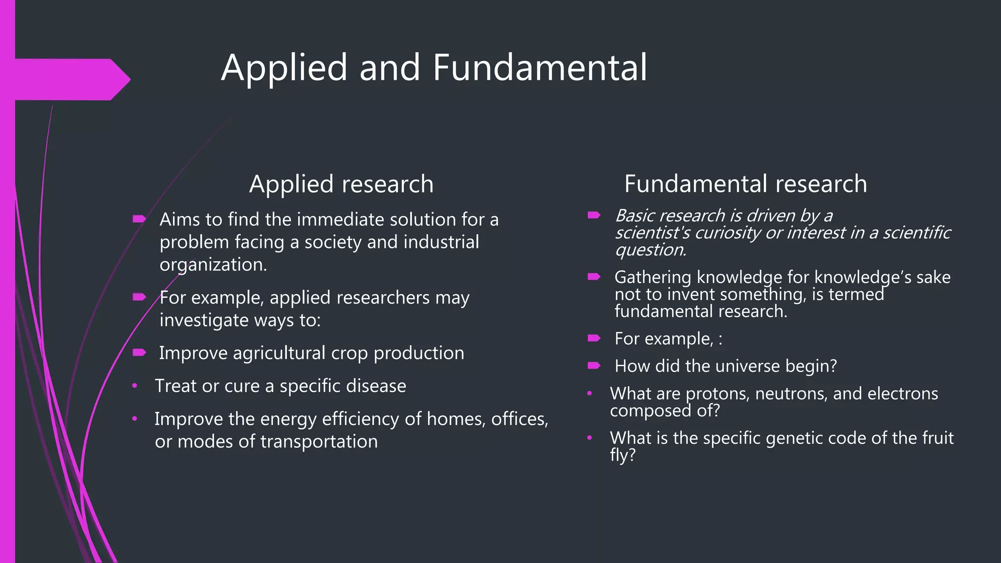 Applied and Fundamental
Applied research
 Aims to find the immediate solution for a
problem facing a society and industrial
organization.
 For example, applied researchers may
investigate ways to:
 Improve agricultural crop production
• Treat or cure a specific disease
• Improve the energy efficiency of homes, offices,
or modes of transportation
Fundamental research
 Basic research is driven by a
scientist's curiosity or interest in a scientific
question.
 Gathering knowledge for knowledge’s sake
not to invent something, is termed
fundamental research.
 For example, :
 How did the universe begin?
• What are protons, neutrons, and electrons
composed of?
• What is the specific genetic code of the fruit
fly?
 