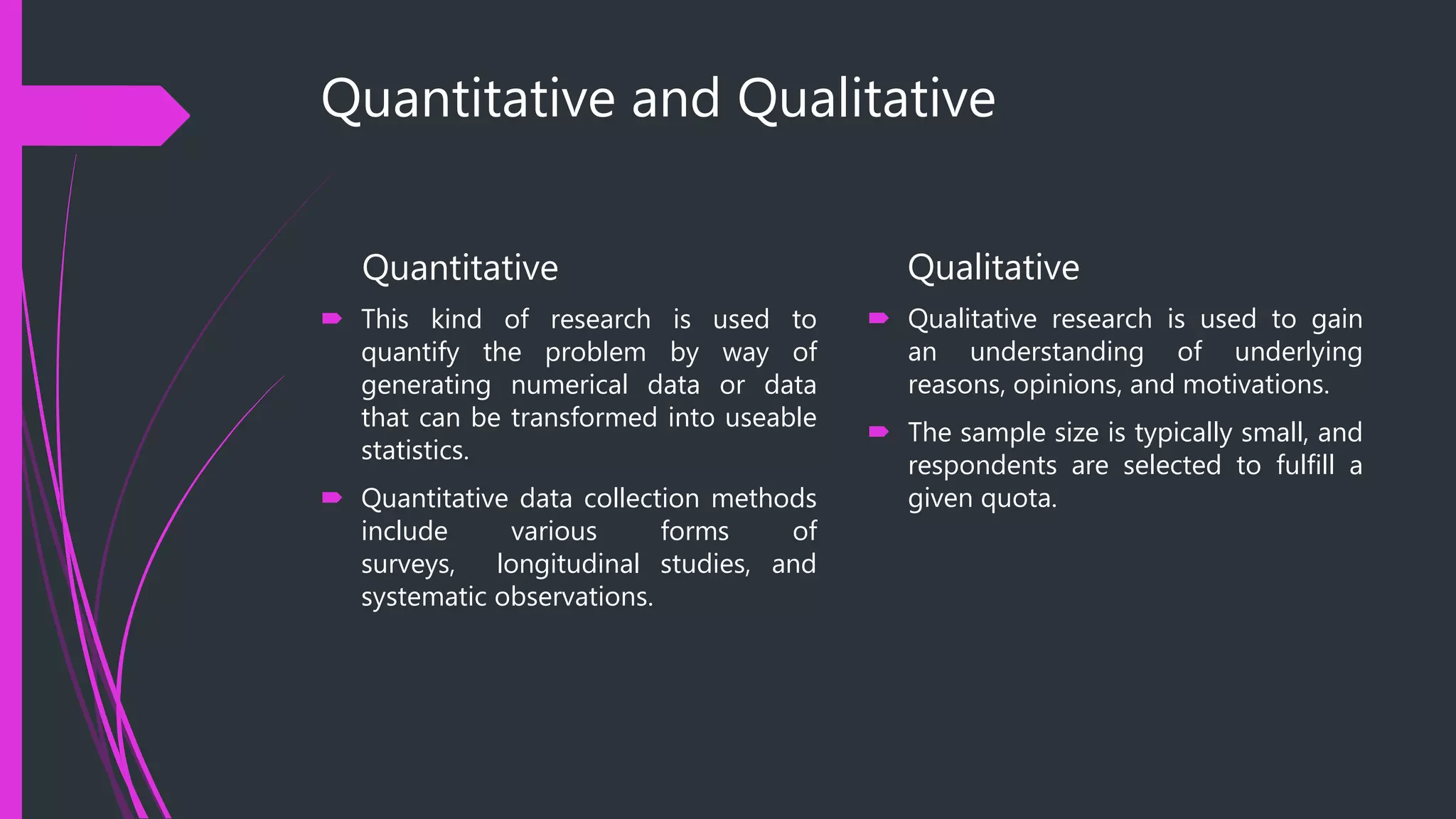 Quantitative and Qualitative
Quantitative
 This kind of research is used to
quantify the problem by way of
generating numerical data or data
that can be transformed into useable
statistics.
 Quantitative data collection methods
include various forms of
surveys, longitudinal studies, and
systematic observations.
Qualitative
 Qualitative research is used to gain
an understanding of underlying
reasons, opinions, and motivations.
 The sample size is typically small, and
respondents are selected to fulfill a
given quota.
 