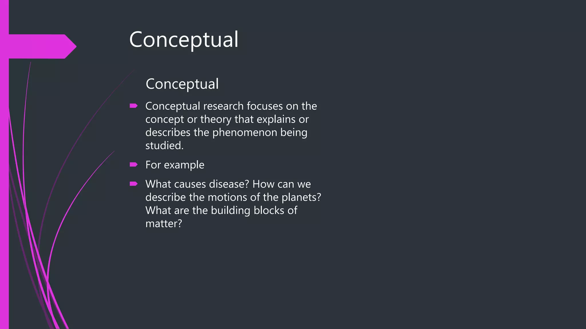 Conceptual
Conceptual
 Conceptual research focuses on the
concept or theory that explains or
describes the phenomenon being
studied.
 For example
 What causes disease? How can we
describe the motions of the planets?
What are the building blocks of
matter?
 