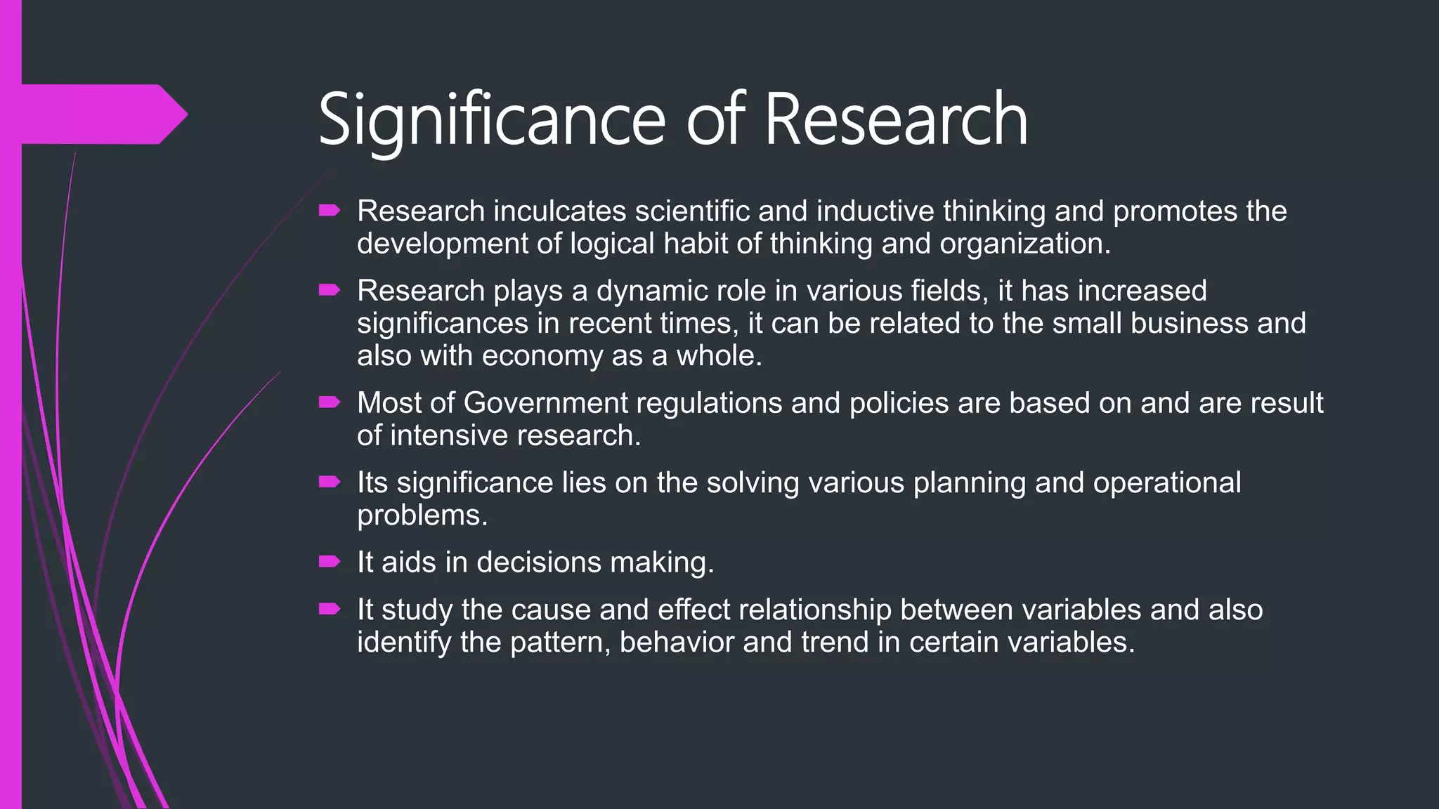 Significance of Research
 Research inculcates scientific and inductive thinking and promotes the
development of logical habit of thinking and organization.
 Research plays a dynamic role in various fields, it has increased
significances in recent times, it can be related to the small business and
also with economy as a whole.
 Most of Government regulations and policies are based on and are result
of intensive research.
 Its significance lies on the solving various planning and operational
problems.
 It aids in decisions making.
 It study the cause and effect relationship between variables and also
identify the pattern, behavior and trend in certain variables.
 