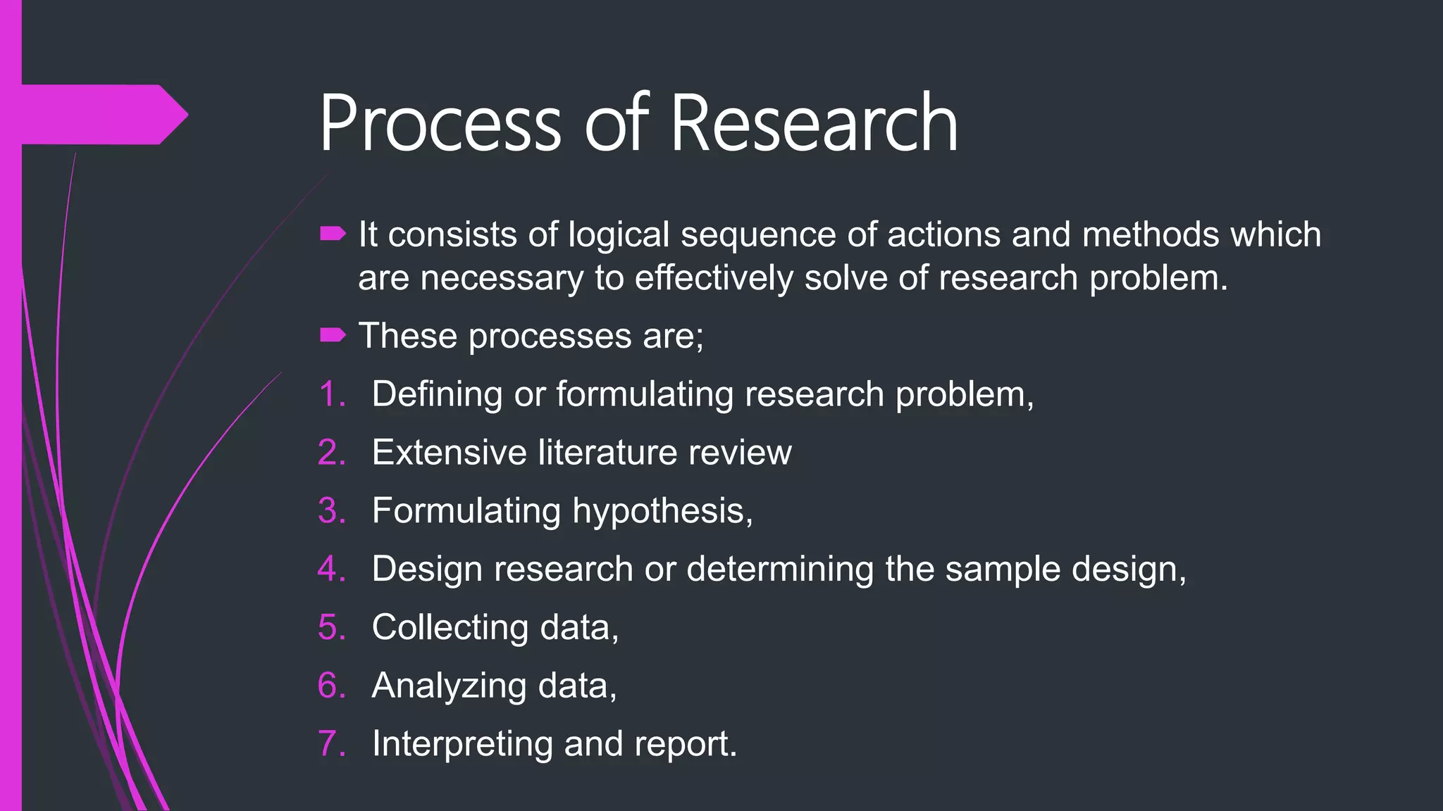 Process of Research
 It consists of logical sequence of actions and methods which
are necessary to effectively solve of research problem.
 These processes are;
1. Defining or formulating research problem,
2. Extensive literature review
3. Formulating hypothesis,
4. Design research or determining the sample design,
5. Collecting data,
6. Analyzing data,
7. Interpreting and report.
 