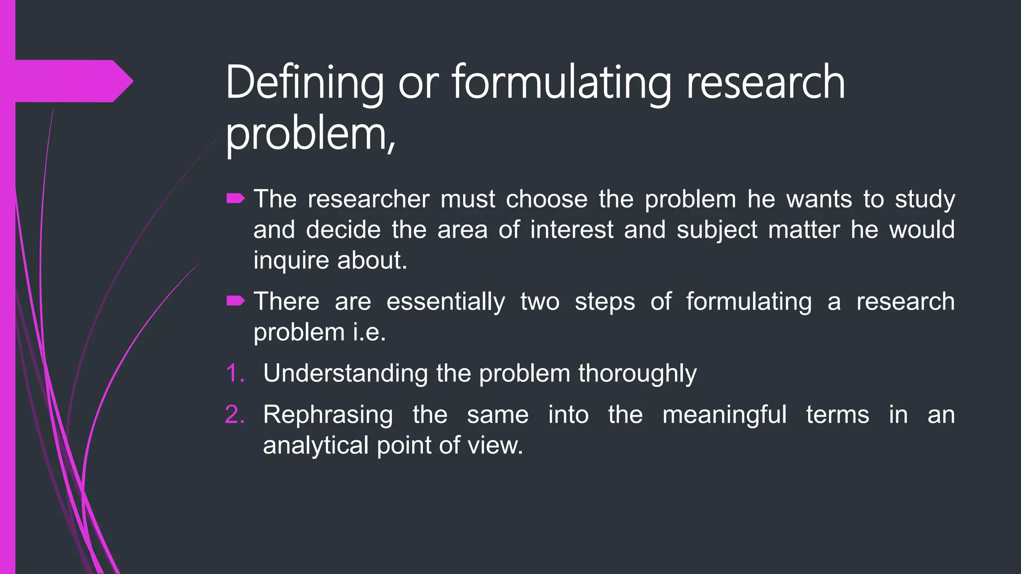 Defining or formulating research
problem,
 The researcher must choose the problem he wants to study
and decide the area of interest and subject matter he would
inquire about.
 There are essentially two steps of formulating a research
problem i.e.
1. Understanding the problem thoroughly
2. Rephrasing the same into the meaningful terms in an
analytical point of view.
 