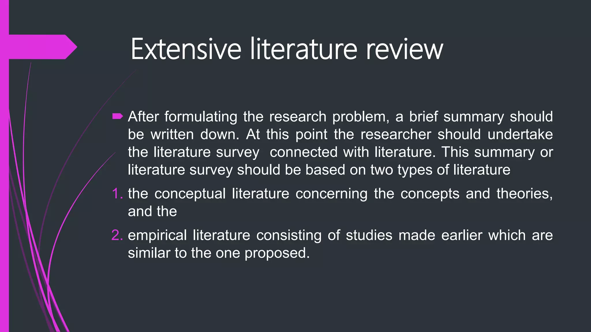 Extensive literature review
 After formulating the research problem, a brief summary should
be written down. At this point the researcher should undertake
the literature survey connected with literature. This summary or
literature survey should be based on two types of literature
1. the conceptual literature concerning the concepts and theories,
and the
2. empirical literature consisting of studies made earlier which are
similar to the one proposed.
 