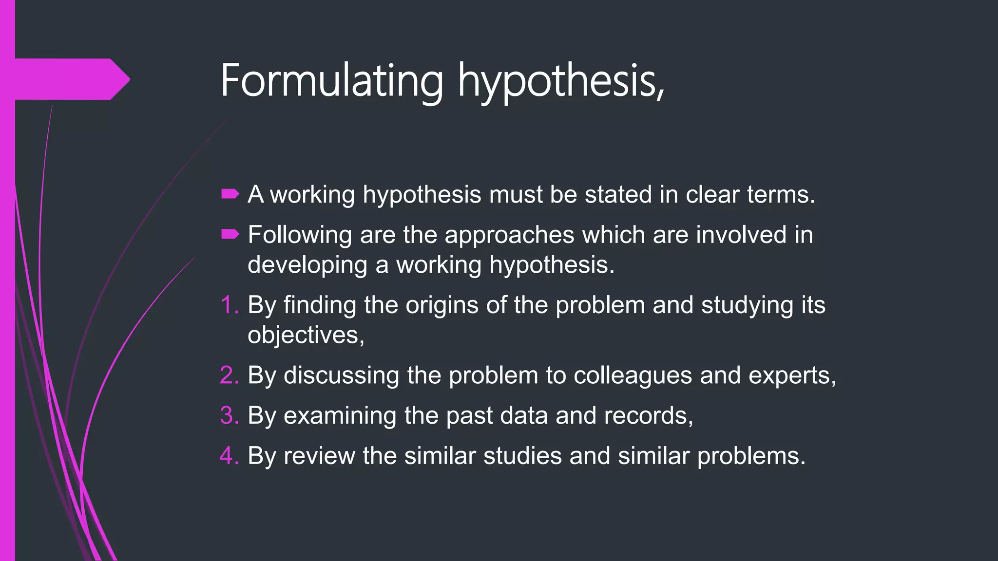 Formulating hypothesis,
 A working hypothesis must be stated in clear terms.
 Following are the approaches which are involved in
developing a working hypothesis.
1. By finding the origins of the problem and studying its
objectives,
2. By discussing the problem to colleagues and experts,
3. By examining the past data and records,
4. By review the similar studies and similar problems.
 