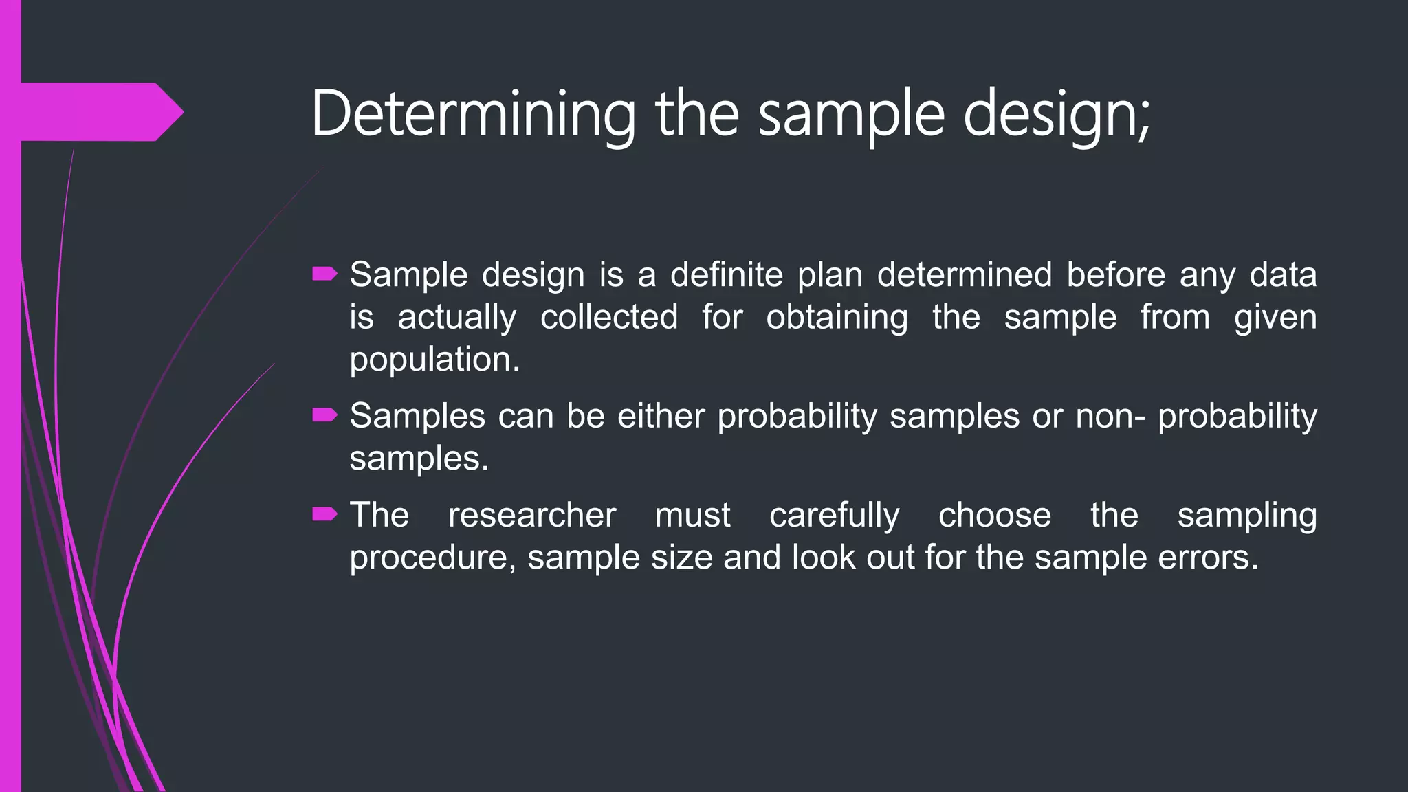 Determining the sample design;
 Sample design is a definite plan determined before any data
is actually collected for obtaining the sample from given
population.
 Samples can be either probability samples or non- probability
samples.
 The researcher must carefully choose the sampling
procedure, sample size and look out for the sample errors.
 