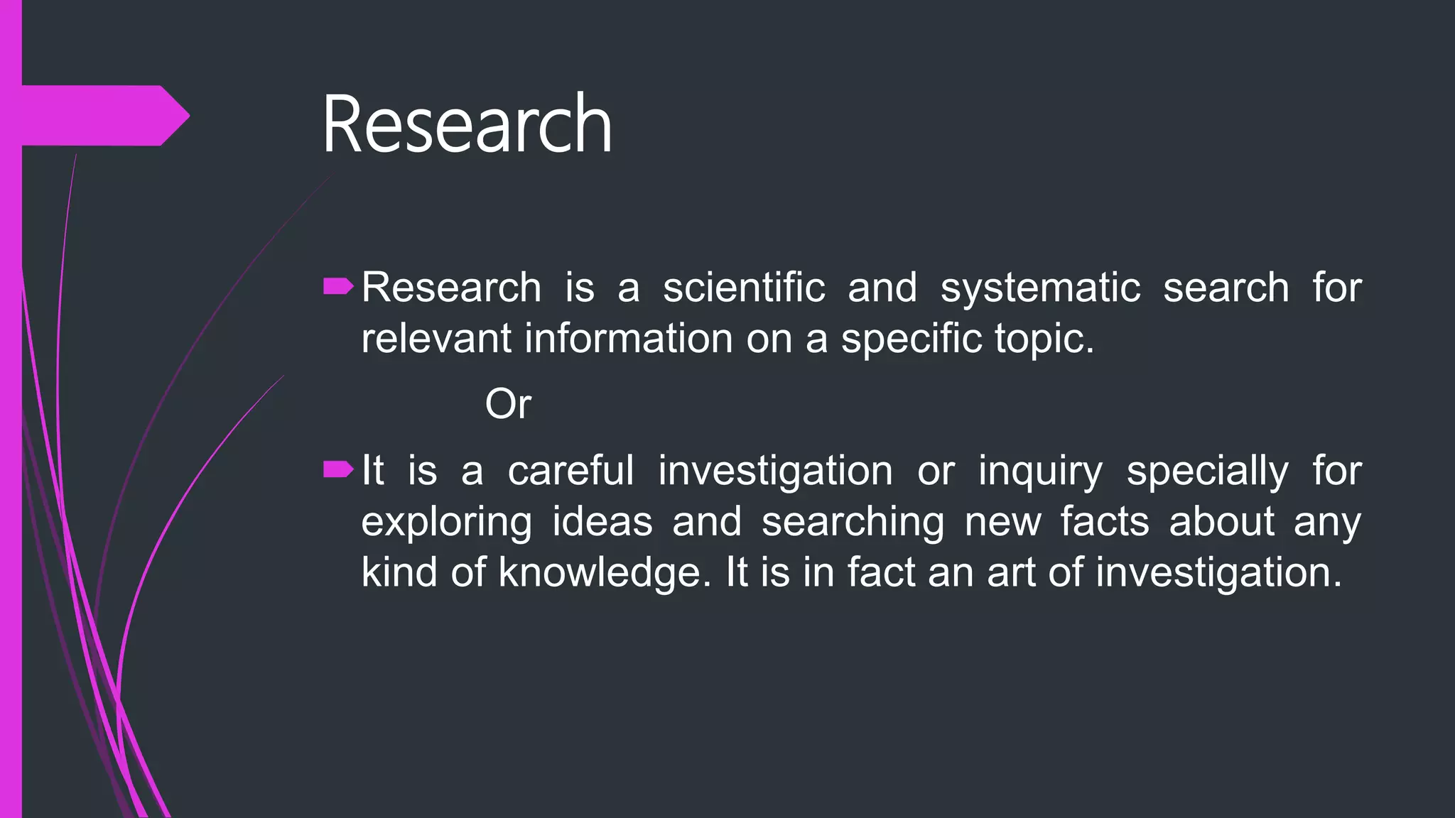 Research
Research is a scientific and systematic search for
relevant information on a specific topic.
Or
It is a careful investigation or inquiry specially for
exploring ideas and searching new facts about any
kind of knowledge. It is in fact an art of investigation.
 