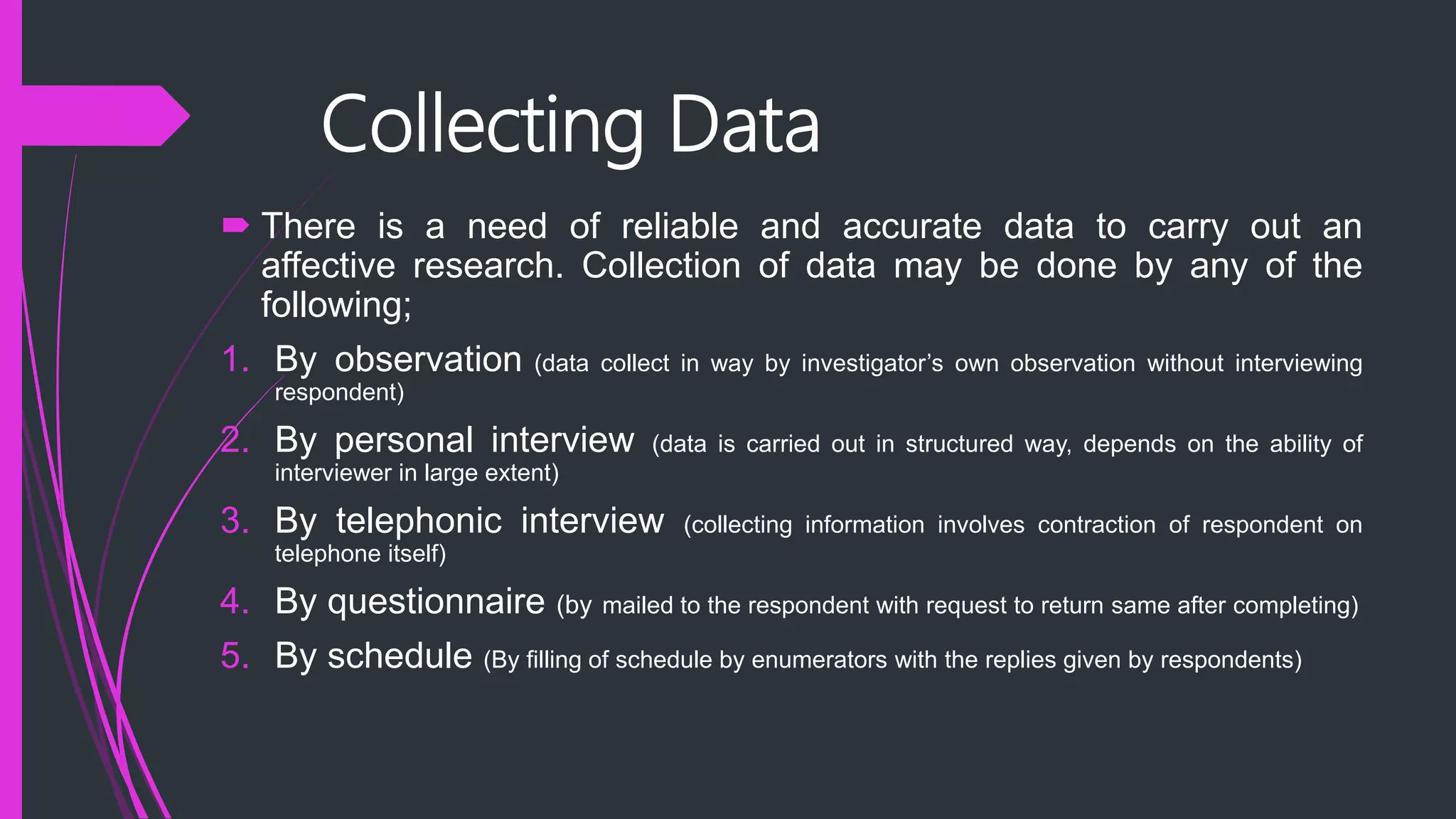 Collecting Data
 There is a need of reliable and accurate data to carry out an
affective research. Collection of data may be done by any of the
following;
1. By observation (data collect in way by investigator’s own observation without interviewing
respondent)
2. By personal interview (data is carried out in structured way, depends on the ability of
interviewer in large extent)
3. By telephonic interview (collecting information involves contraction of respondent on
telephone itself)
4. By questionnaire (by mailed to the respondent with request to return same after completing)
5. By schedule (By filling of schedule by enumerators with the replies given by respondents)
 