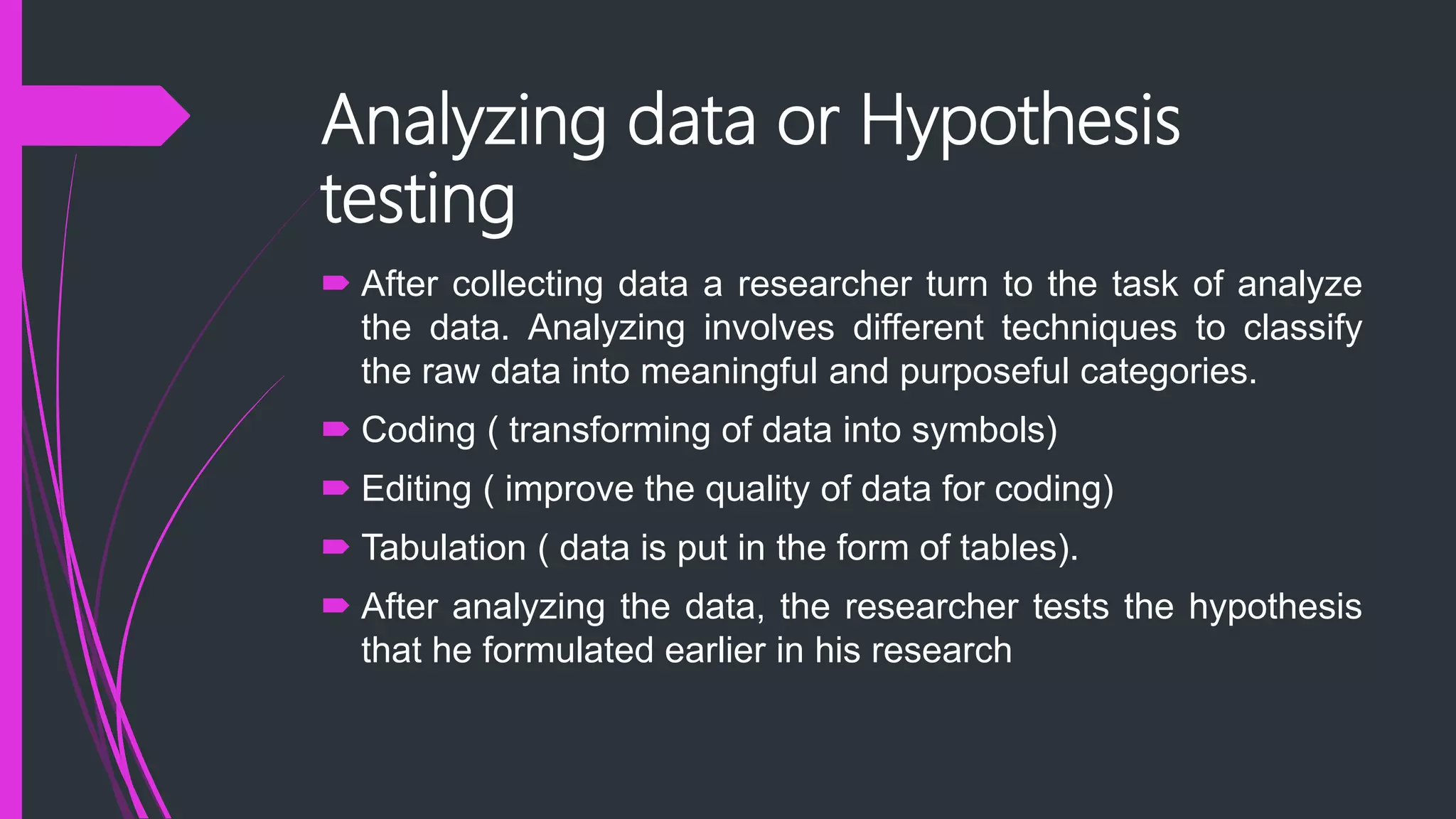 Analyzing data or Hypothesis
testing
 After collecting data a researcher turn to the task of analyze
the data. Analyzing involves different techniques to classify
the raw data into meaningful and purposeful categories.
 Coding ( transforming of data into symbols)
 Editing ( improve the quality of data for coding)
 Tabulation ( data is put in the form of tables).
 After analyzing the data, the researcher tests the hypothesis
that he formulated earlier in his research
 