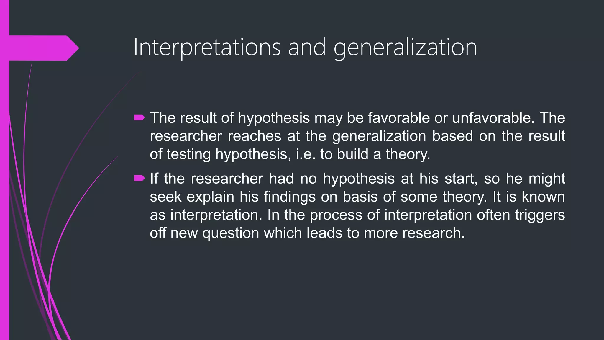 Interpretations and generalization
 The result of hypothesis may be favorable or unfavorable. The
researcher reaches at the generalization based on the result
of testing hypothesis, i.e. to build a theory.
 If the researcher had no hypothesis at his start, so he might
seek explain his findings on basis of some theory. It is known
as interpretation. In the process of interpretation often triggers
off new question which leads to more research.
 