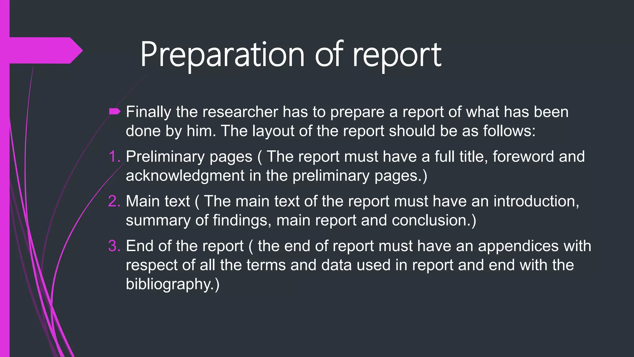 Preparation of report
 Finally the researcher has to prepare a report of what has been
done by him. The layout of the report should be as follows:
1. Preliminary pages ( The report must have a full title, foreword and
acknowledgment in the preliminary pages.)
2. Main text ( The main text of the report must have an introduction,
summary of findings, main report and conclusion.)
3. End of the report ( the end of report must have an appendices with
respect of all the terms and data used in report and end with the
bibliography.)
 