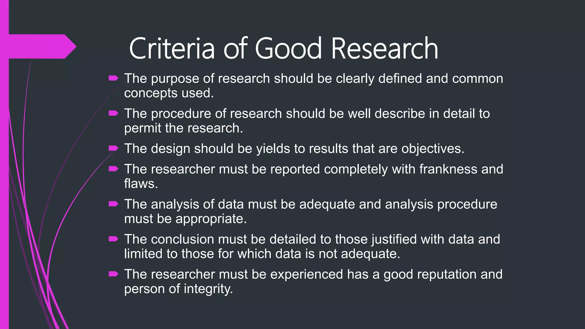Criteria of Good Research
 The purpose of research should be clearly defined and common
concepts used.
 The procedure of research should be well describe in detail to
permit the research.
 The design should be yields to results that are objectives.
 The researcher must be reported completely with frankness and
flaws.
 The analysis of data must be adequate and analysis procedure
must be appropriate.
 The conclusion must be detailed to those justified with data and
limited to those for which data is not adequate.
 The researcher must be experienced has a good reputation and
person of integrity.
 