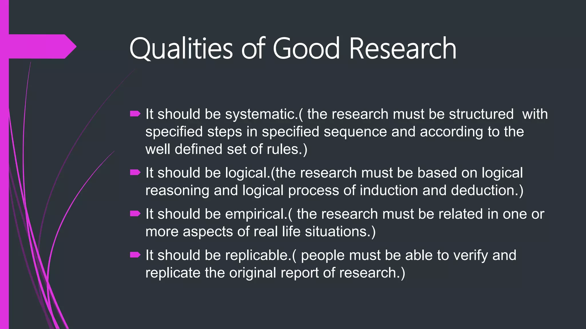 Qualities of Good Research
 It should be systematic.( the research must be structured with
specified steps in specified sequence and according to the
well defined set of rules.)
 It should be logical.(the research must be based on logical
reasoning and logical process of induction and deduction.)
 It should be empirical.( the research must be related in one or
more aspects of real life situations.)
 It should be replicable.( people must be able to verify and
replicate the original report of research.)
 