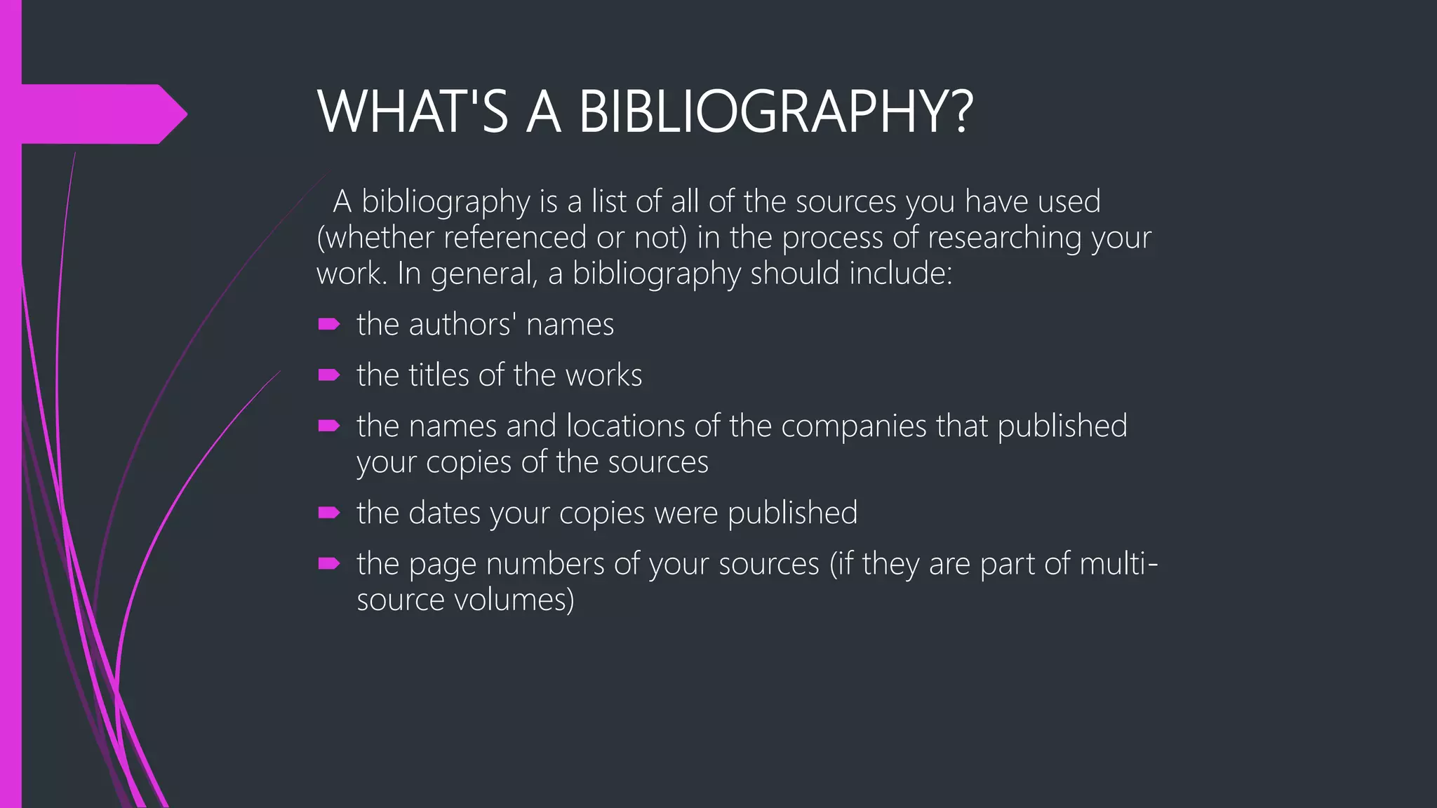 WHAT'S A BIBLIOGRAPHY?
A bibliography is a list of all of the sources you have used
(whether referenced or not) in the process of researching your
work. In general, a bibliography should include:
 the authors' names
 the titles of the works
 the names and locations of the companies that published
your copies of the sources
 the dates your copies were published
 the page numbers of your sources (if they are part of multi-
source volumes)
 