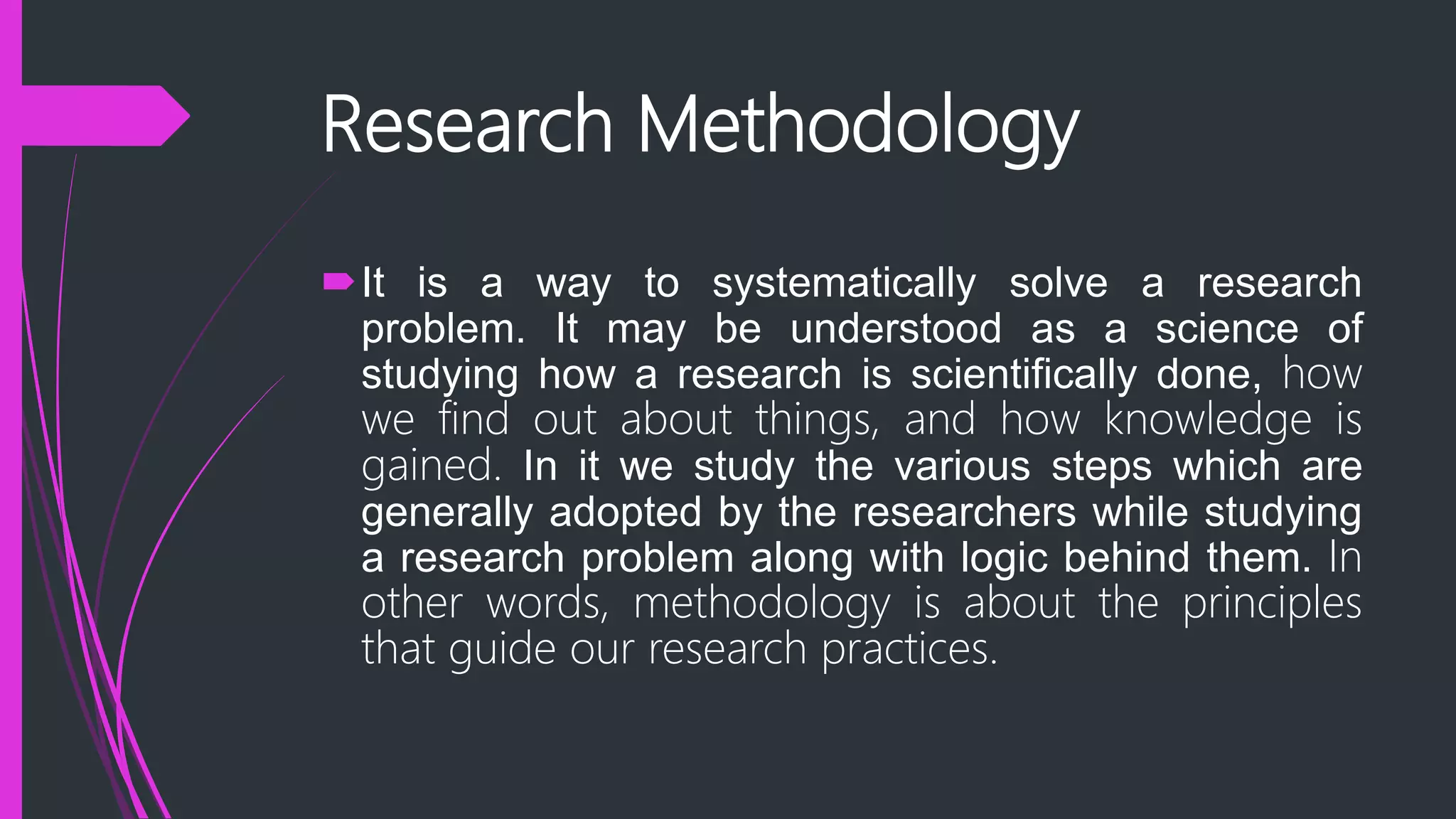 Research Methodology
It is a way to systematically solve a research
problem. It may be understood as a science of
studying how a research is scientifically done, how
we find out about things, and how knowledge is
gained. In it we study the various steps which are
generally adopted by the researchers while studying
a research problem along with logic behind them. In
other words, methodology is about the principles
that guide our research practices.
 