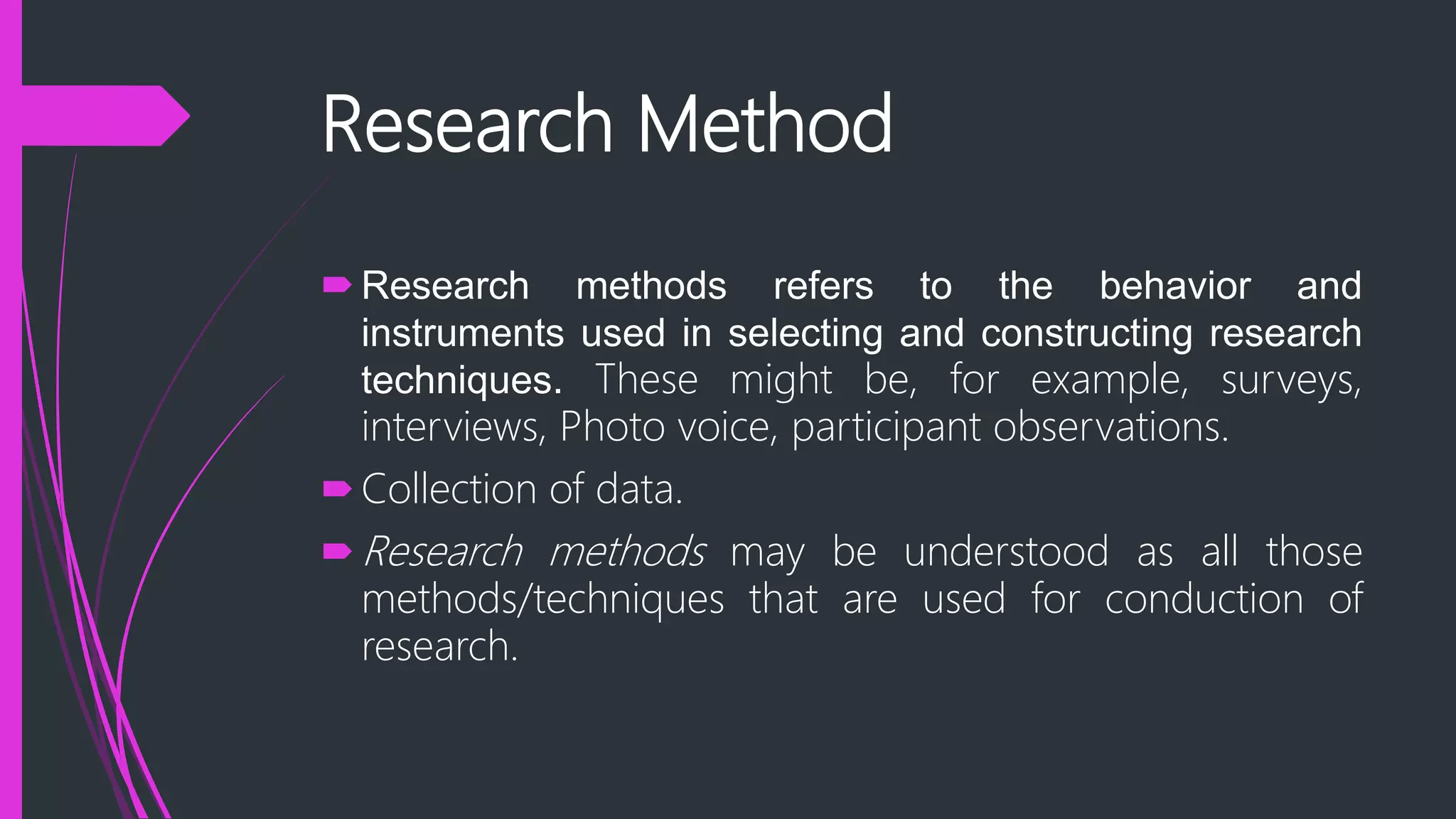 Research Method
Research methods refers to the behavior and
instruments used in selecting and constructing research
techniques. These might be, for example, surveys,
interviews, Photo voice, participant observations.
Collection of data.
Research methods may be understood as all those
methods/techniques that are used for conduction of
research.
 
