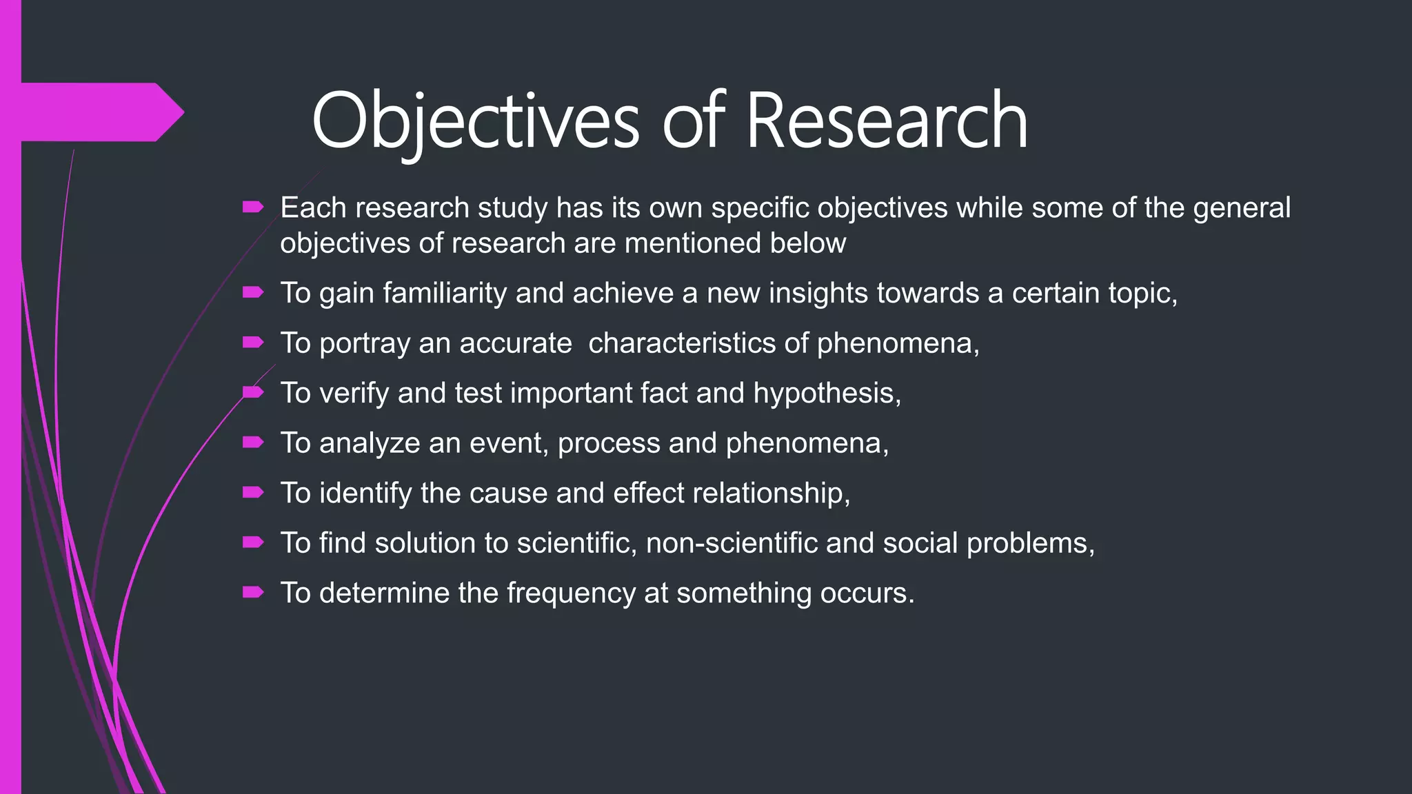 Objectives of Research
 Each research study has its own specific objectives while some of the general
objectives of research are mentioned below
 To gain familiarity and achieve a new insights towards a certain topic,
 To portray an accurate characteristics of phenomena,
 To verify and test important fact and hypothesis,
 To analyze an event, process and phenomena,
 To identify the cause and effect relationship,
 To find solution to scientific, non-scientific and social problems,
 To determine the frequency at something occurs.
 