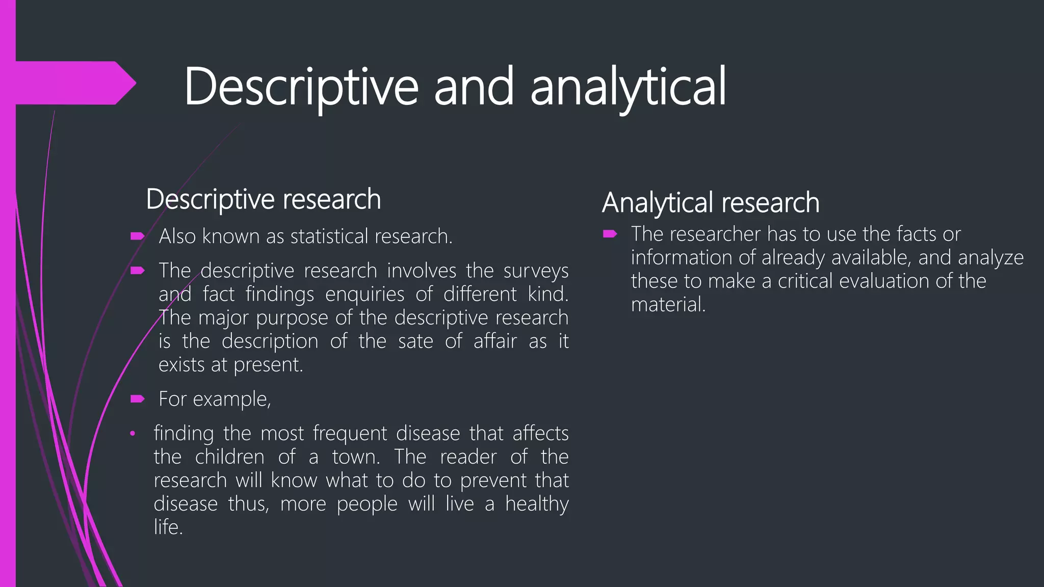 Descriptive and analytical
Descriptive research
 Also known as statistical research.
 The descriptive research involves the surveys
and fact findings enquiries of different kind.
The major purpose of the descriptive research
is the description of the sate of affair as it
exists at present.
 For example,
• finding the most frequent disease that affects
the children of a town. The reader of the
research will know what to do to prevent that
disease thus, more people will live a healthy
life.
Analytical research
 The researcher has to use the facts or
information of already available, and analyze
these to make a critical evaluation of the
material.
 