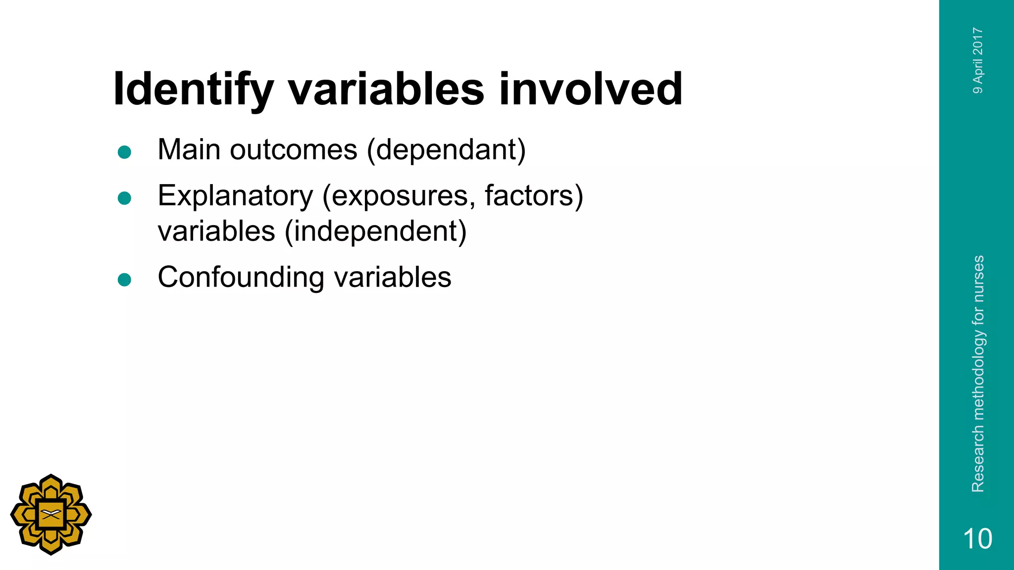 Identify variables involved
 Main outcomes (dependant)
 Explanatory (exposures, factors)
variables (independent)
 Confounding variables
9April2017Researchmethodologyfornurses
10
 