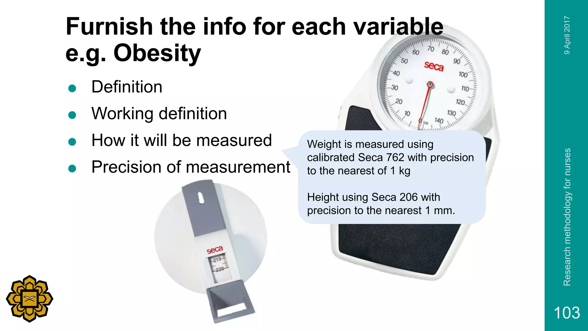 Furnish the info for each variable
e.g. Obesity
 Definition
 Working definition
 How it will be measured
 Precision of measurement
9April2017Researchmethodologyfornurses
103
Weight is measured using
calibrated Seca 762 with precision
to the nearest of 1 kg
Height using Seca 206 with
precision to the nearest 1 mm.
 