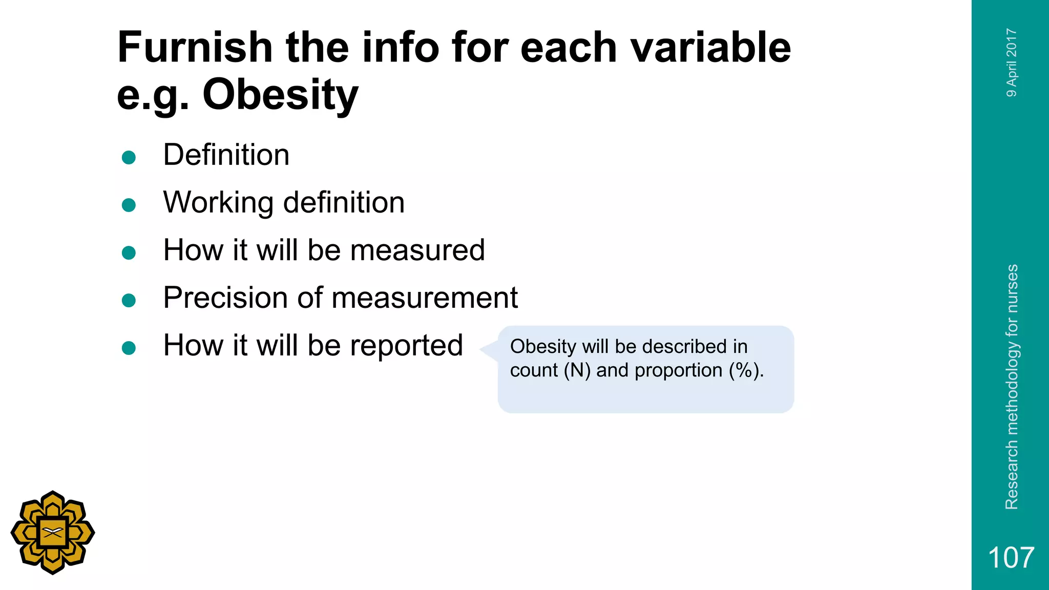 Furnish the info for each variable
e.g. Obesity
 Definition
 Working definition
 How it will be measured
 Precision of measurement
 How it will be reported
9April2017Researchmethodologyfornurses
107
Obesity will be described in
count (N) and proportion (%).
 