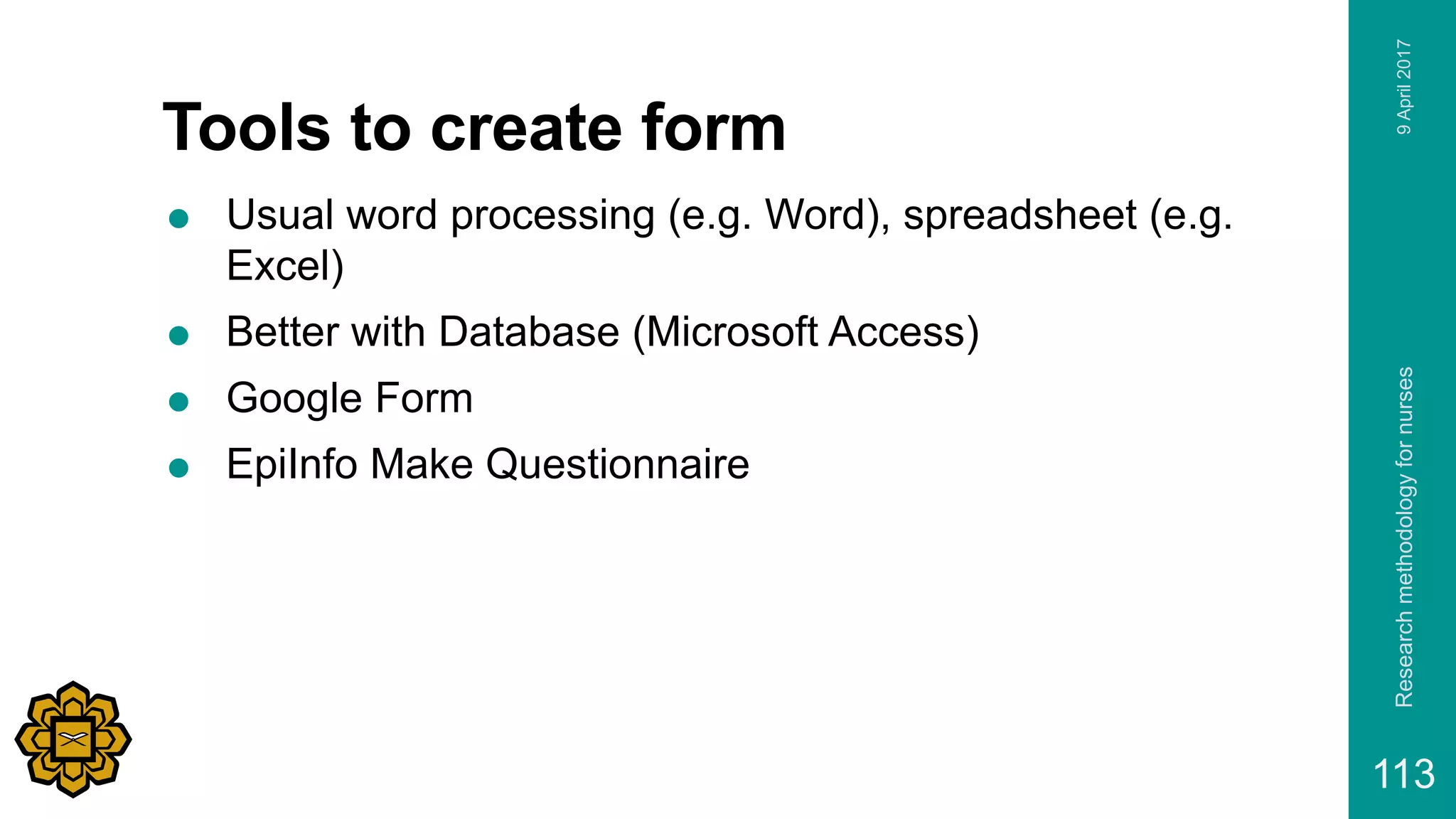 Tools to create form
 Usual word processing (e.g. Word), spreadsheet (e.g.
Excel)
 Better with Database (Microsoft Access)
 Google Form
 EpiInfo Make Questionnaire
9April2017Researchmethodologyfornurses
113
 