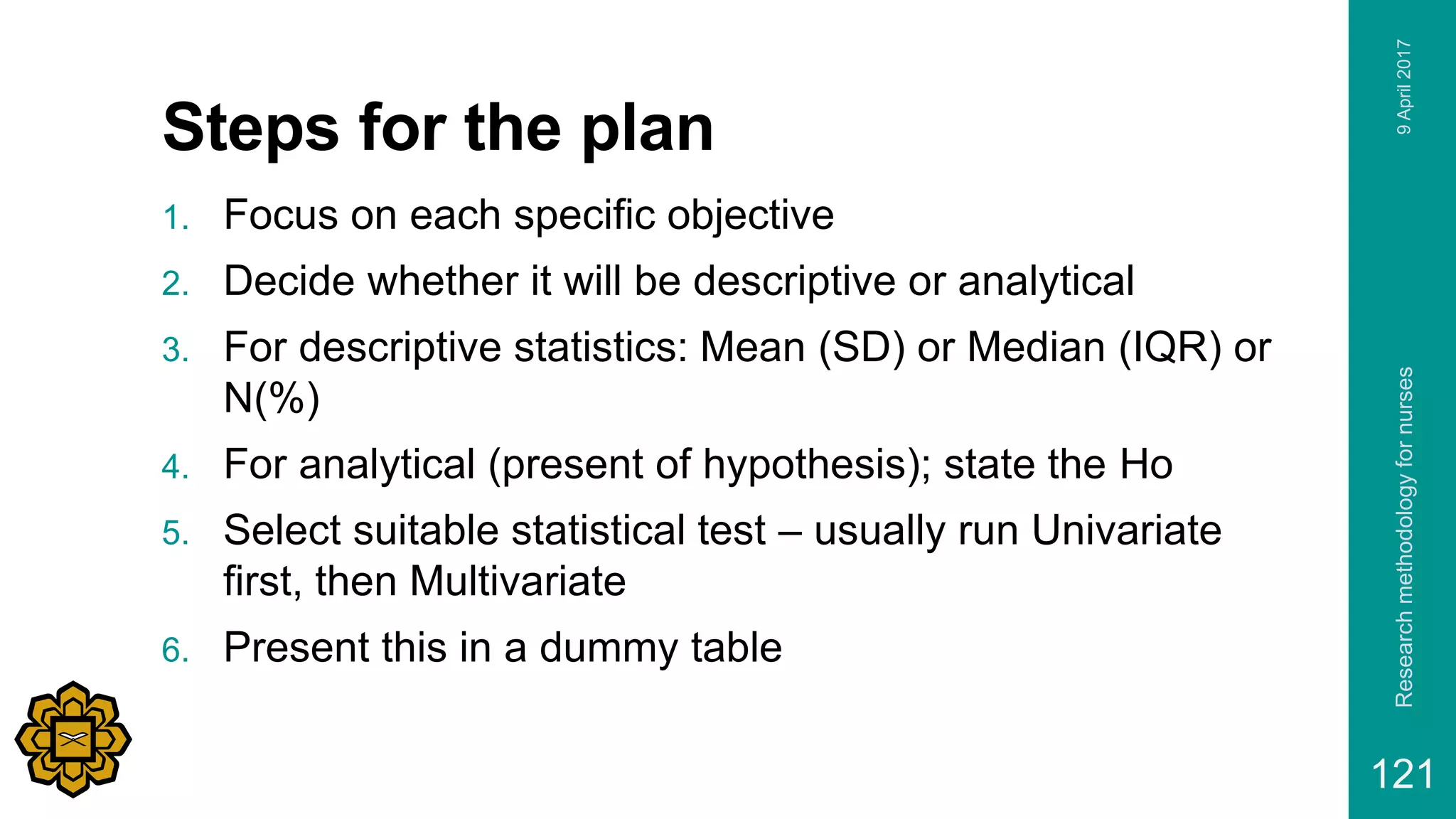 Steps for the plan
1. Focus on each specific objective
2. Decide whether it will be descriptive or analytical
3. For descriptive statistics: Mean (SD) or Median (IQR) or
N(%)
4. For analytical (present of hypothesis); state the Ho
5. Select suitable statistical test – usually run Univariate
first, then Multivariate
6. Present this in a dummy table
9April2017Researchmethodologyfornurses
121
 
