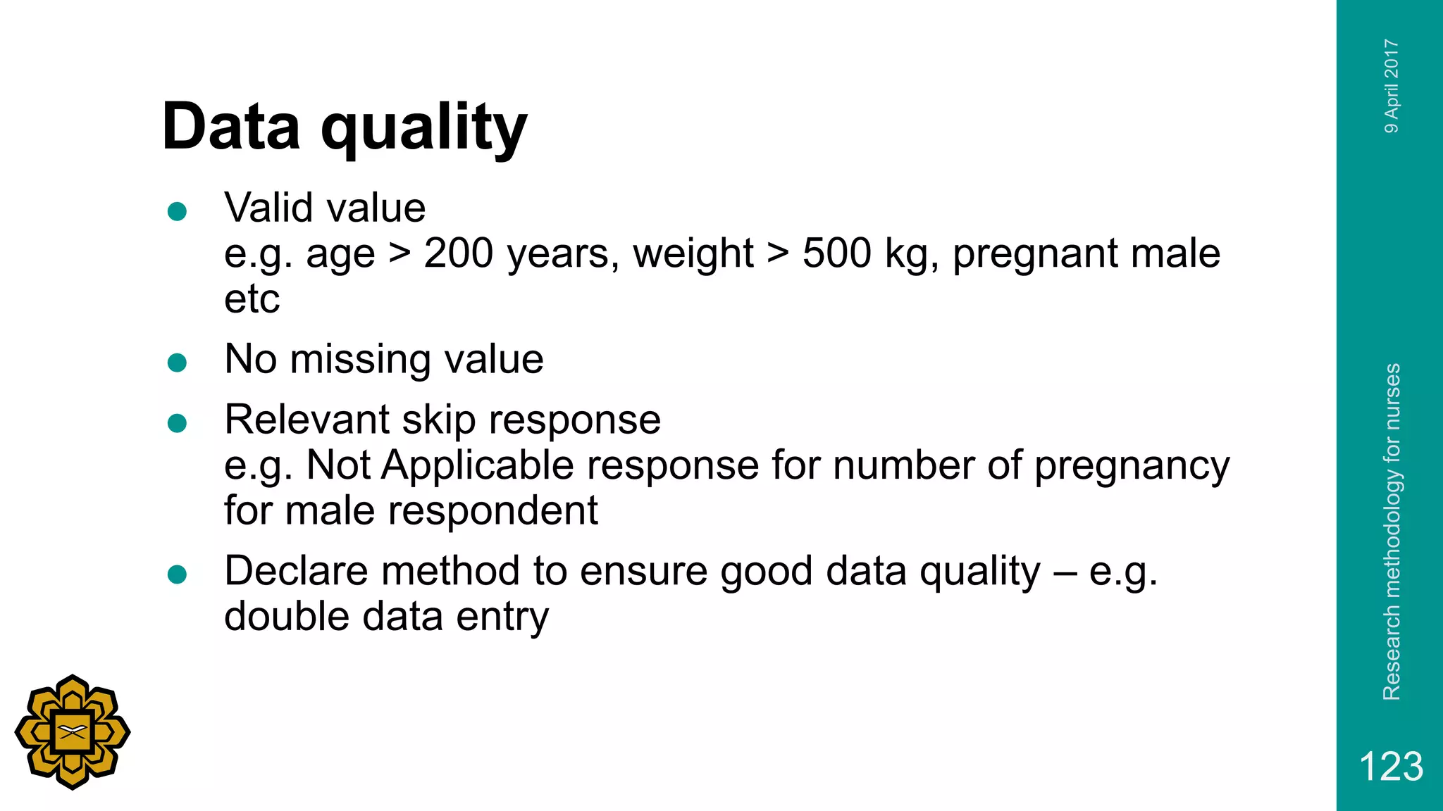 Data quality
 Valid value
e.g. age > 200 years, weight > 500 kg, pregnant male
etc
 No missing value
 Relevant skip response
e.g. Not Applicable response for number of pregnancy
for male respondent
 Declare method to ensure good data quality – e.g.
double data entry
9April2017Researchmethodologyfornurses
123
 